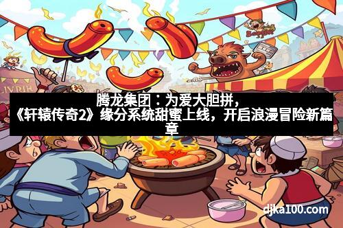 腾龙集团：为爱大胆拼，《轩辕传奇2》缘分系统甜蜜上线，开启浪漫冒险新篇章