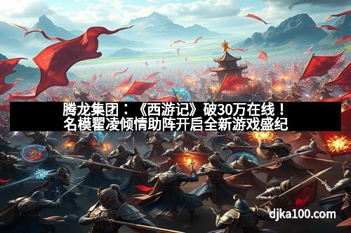 腾龙集团：《西游记》破30万在线！名模翟凌倾情助阵开启全新游戏盛纪